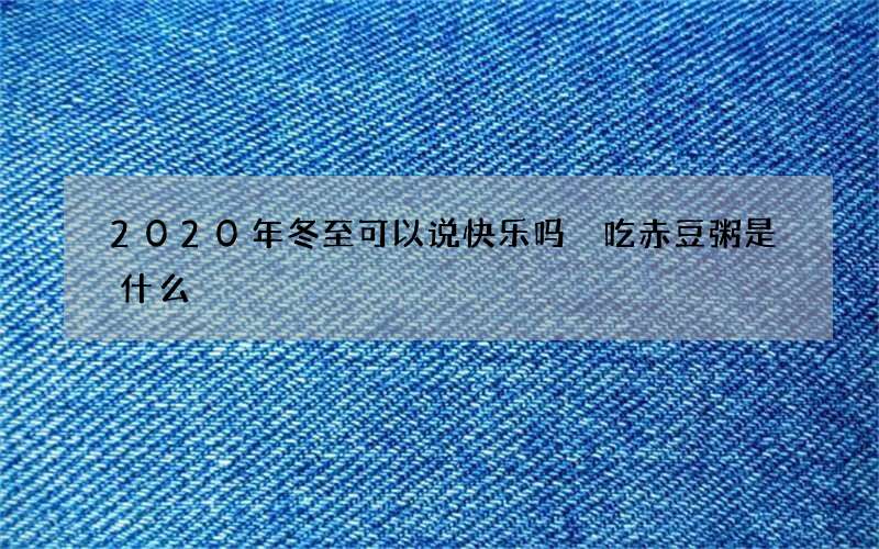 2020年冬至可以说快乐吗 吃赤豆粥是什么